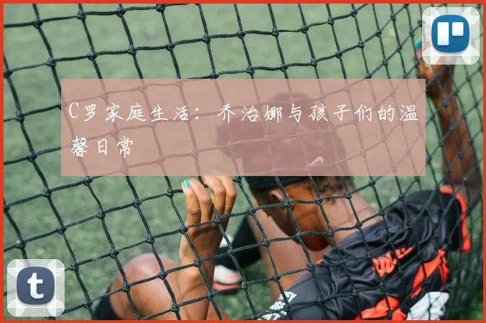 C罗家庭生活：乔治娜与孩子们的温馨日常
