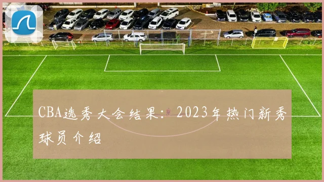 CBA选秀大会结果：2023年热门新秀球员介绍