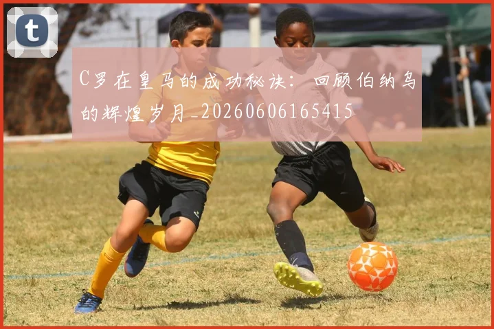 C罗在皇马的成功秘诀：回顾伯纳乌的辉煌岁月_20260606165415