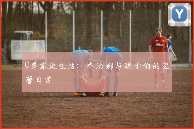 C罗家庭生活:乔治娜与孩子们的温馨日常